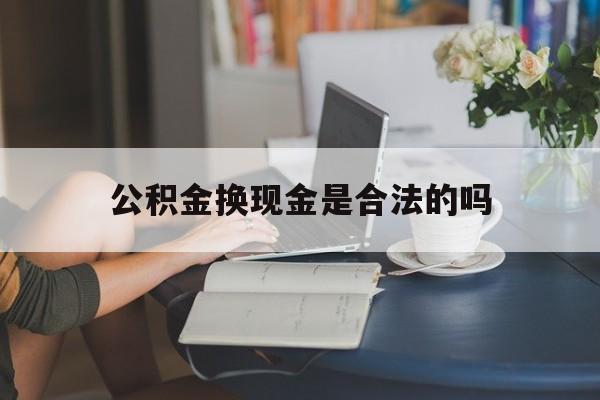 最新公积金换现金是合法的吗方法分析(最方便真实的温州公积金换现金是合法的吗怎么办方法)