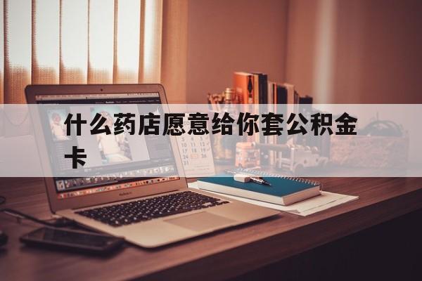 最新什么药店愿意给你套公积金卡方法分析(最方便真实的温州什么药店愿意给你套公积金卡的钱方法)
