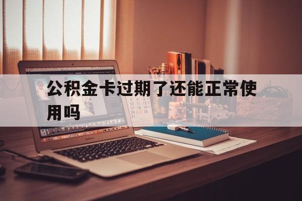 最新公积金卡过期了还能正常使用吗方法分析(最方便真实的温州公积金卡过期了钱还打得上来不?方法)